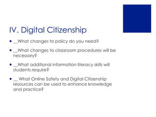 IV. Digital Citizenship
 __What changes to policy do you need?

 __What changes to classroom procedures will be
  necessary?

 __What additional information literacy skills will
  students require?

 __ What Online Safety and Digital Citizenship
  resources can be used to enhance knowledge
  and practice?
 