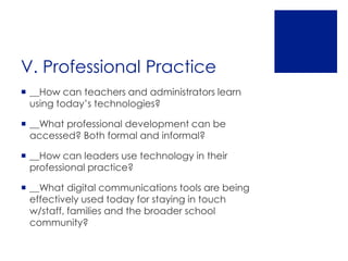 V. Professional Practice
 __How can teachers and administrators learn
  using today’s technologies?

 __What professional development can be
  accessed? Both formal and informal?

 __How can leaders use technology in their
  professional practice?

 __What digital communications tools are being
  effectively used today for staying in touch
  w/staff, families and the broader school
  community?
 