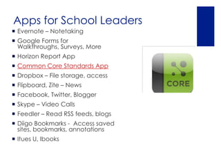 Apps for School Leaders
 Evernote – Notetaking
 Google Forms for
  Walkthroughs, Surveys, More
 Horizon Report App
 Common Core Standards App
 Dropbox – File storage, access
 Flipboard, Zite – News
 Facebook, Twitter, Blogger
 Skype – Video Calls
 Feedler – Read RSS feeds, blogs
 Diigo Bookmarks - Access saved
  sites, bookmarks, annotations
 Itues U, Ibooks
 