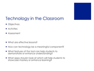 Technology in the Classroom
 Objectives

 Activities

 Assessment



 What are effective lessons?

 How can technology be a meaningful component?

 What features of the tool can help students to
  demonstrate or enhance understanding?

 What apps should I look at which will help students to
  showcase mastery or enhance learning?
 