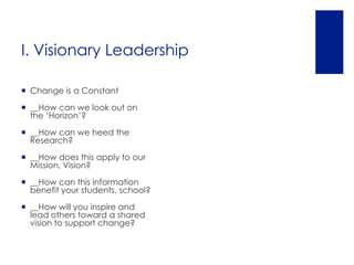 I. Visionary Leadership

 Change is a Constant

 __How can we look out on
  the ‘Horizon’?

 __How can we heed the
  Research?

 __How does this apply to our
  Mission, Vision?

 __How can this information
  benefit your students, school?

 __How will you inspire and
  lead others toward a shared
  vision to support change?
 