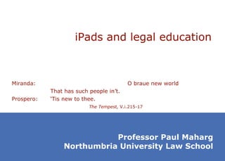 iPads and legal education Miranda: O braue new world That has such people in’t. Prospero: ‘Tis new to thee. The Tempest,  V.i.215-17 Professor Paul Maharg Northumbria University Law School 