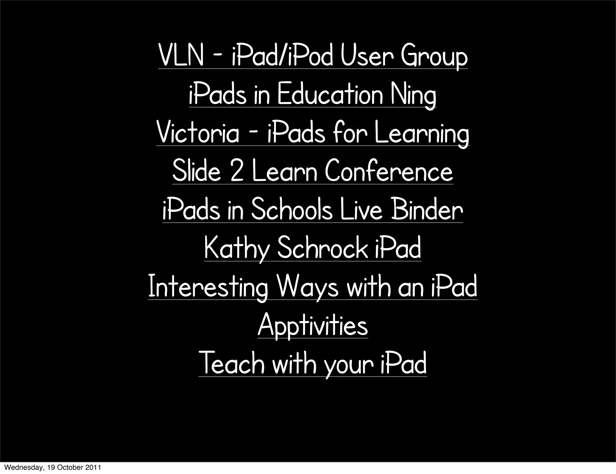 VLN - iPad/iPod User Group
                                 iPads in Education Ning
                              Victoria - iPads for Learning
                                Slide 2 Learn Conference
                               iPads in Schools Live Binder
                                    Kathy Schrock iPad
                             Interesting Ways with an iPad
                                        Apptivities
                                   Teach with your iPad

Wednesday, 19 October 2011
 