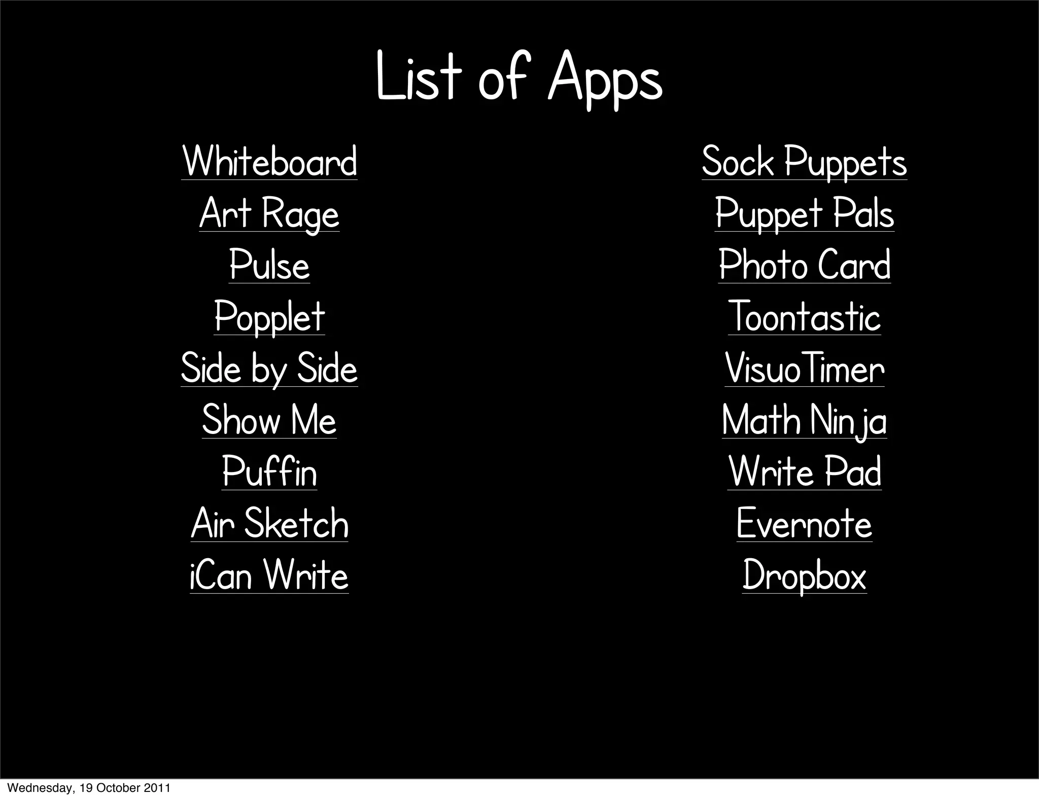 List of Apps
                             Whiteboard                    Sock Puppets
                              Art Rage                      Puppet Pals
                                Pulse                       Photo Card
                               Popplet                       Toontastic
                             Side by Side                   VisuoTimer
                              Show Me                       Math Ninja
                                Puffin                       Write Pad
                             Air Sketch                       Evernote
                             iCan Write                       Dropbox



Wednesday, 19 October 2011
 