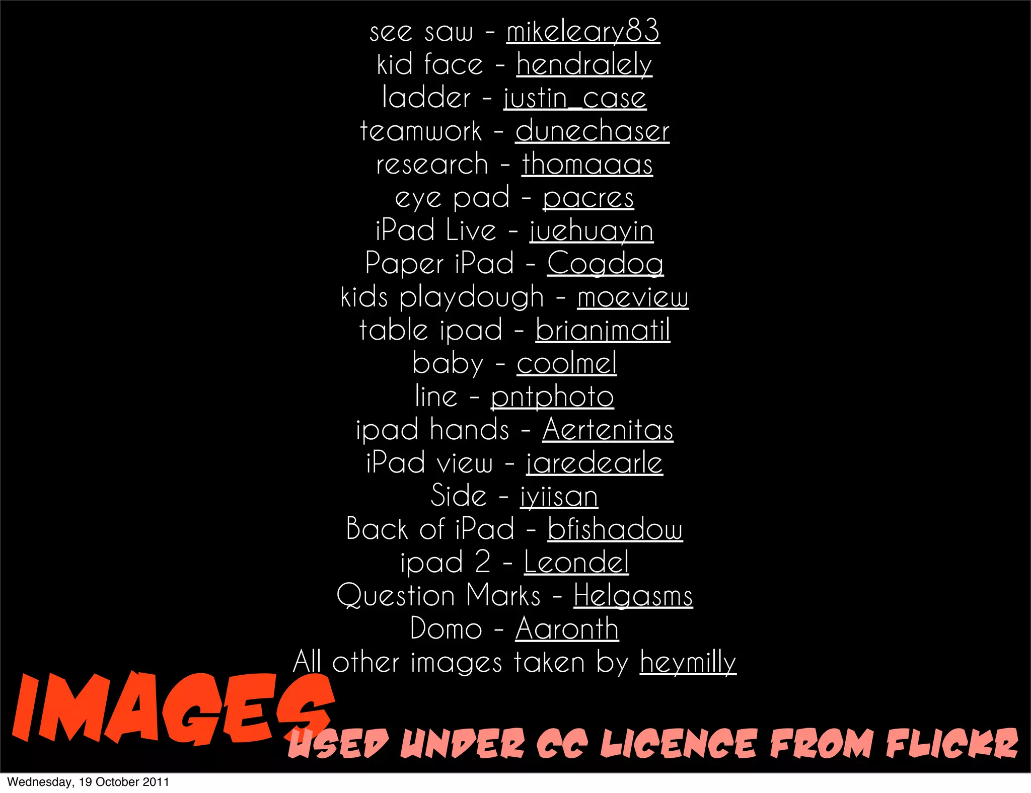 see saw - mikeleary83
                                      kid face - hendralely
                                       ladder - justin_case
                                    teamwork - dunechaser
                                      research - thomaaas
                                        eye pad - pacres
                                      iPad Live - juehuayin
                                     Paper iPad - Cogdog
                                 kids playdough - moeview
                                    table ipad - brianjmatil
                                          baby - coolmel
                                          line - pntphoto
                                   ipad hands - Aertenitas
                                     iPad view - jaredearle
                                            Side - iyiisan
                                  Back of iPad - bfishadow
                                         ipad 2 - Leondel
                                 Question Marks - Helgasms
                                          Domo - Aaronth
                             All other images taken by heymilly

Images under cc licence from flickr
     used
Wednesday, 19 October 2011
 