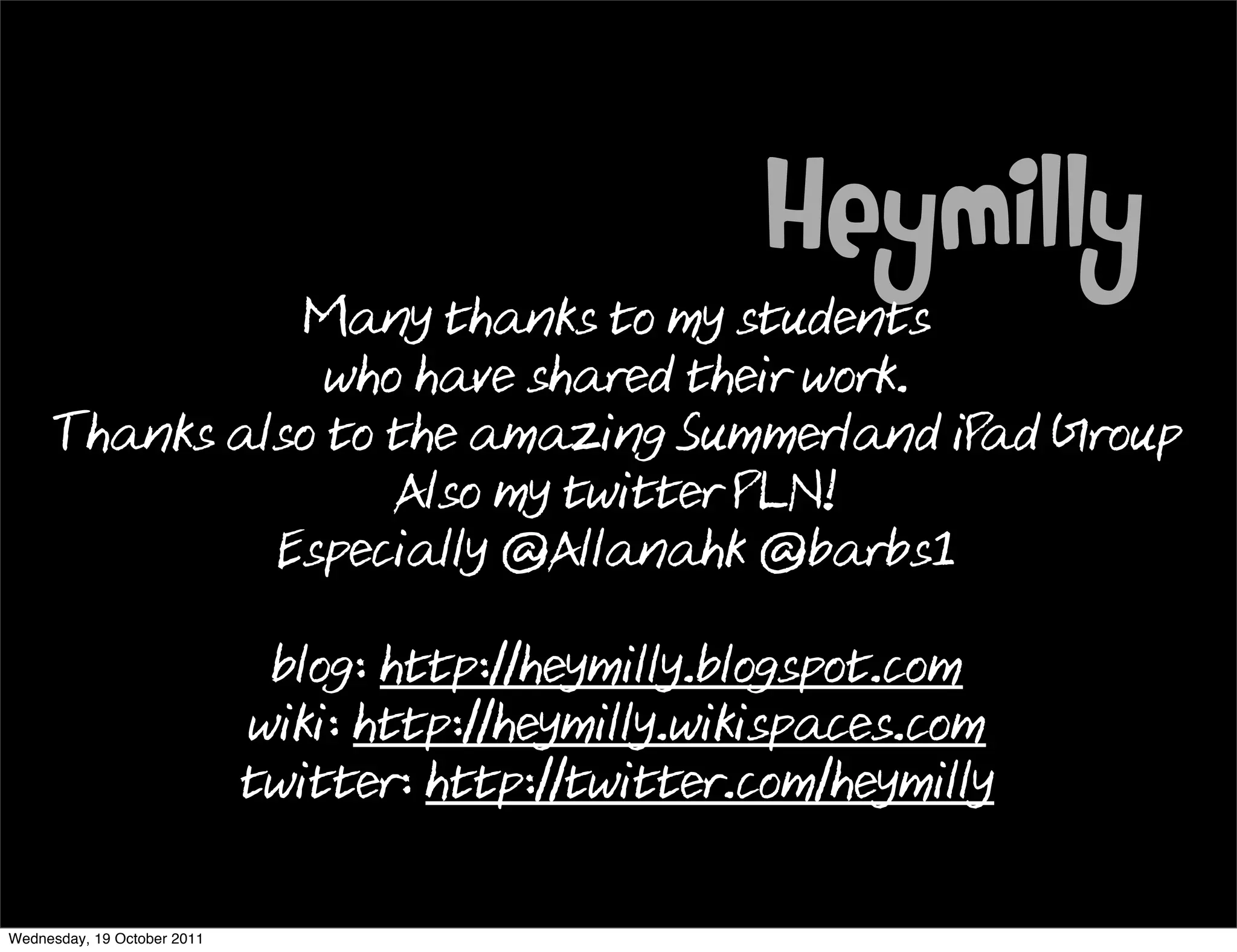 Heymilly
               Many thanks to my students
                 who have shared their work.
     Thanks also to the amazing Summerland iP Group
                                             ad
                    Also my twitter PLN!
              Especially @Allanahk @barbs1

                              blog: http://heymilly.blogspot.com
                             wiki: http://heymilly.wikispaces.com
                             twitter: http://twitter.com/heymilly

Wednesday, 19 October 2011
 