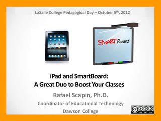 LaSalle College Pedagogical Day – October 5th, 2012




     iPad and SmartBoard:
A Great Duo to Boost Your Classes
         Rafael Scapin, Ph.D.
 Coordinator of Educational Technology
           Dawson College
 