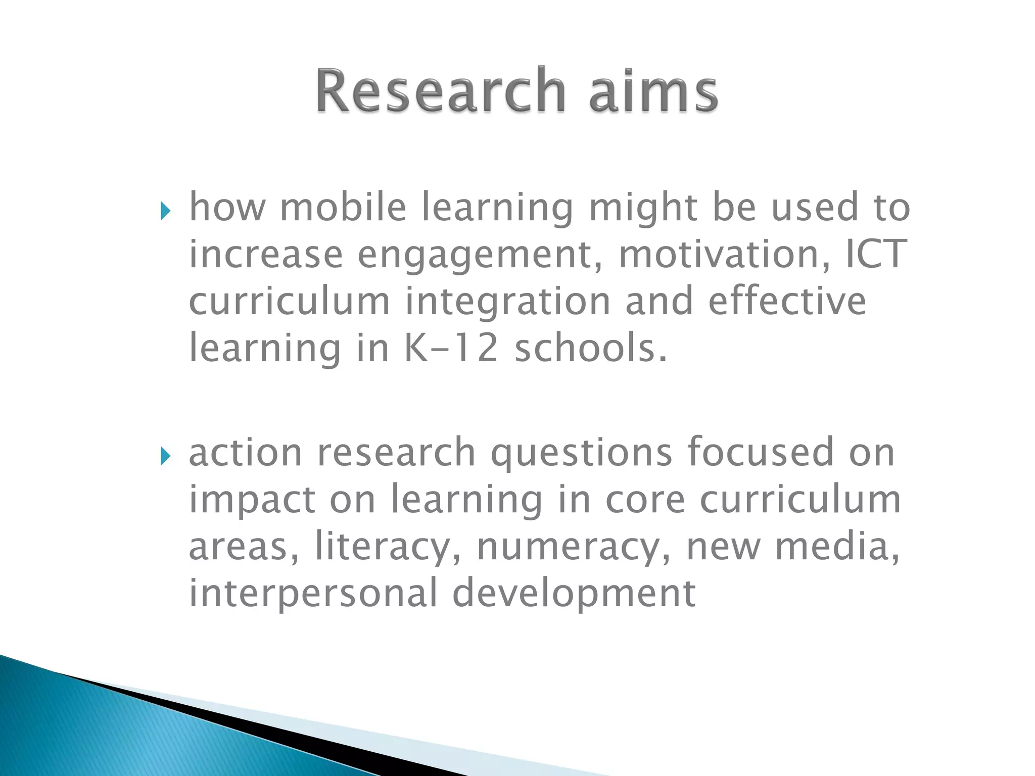 how mobile learning might be used to
increase engagement, motivation, ICT
curriculum integration and effective
learning in K-12 schools.
 action research questions focused on
impact on learning in core curriculum
areas, literacy, numeracy, new media,
interpersonal development
 