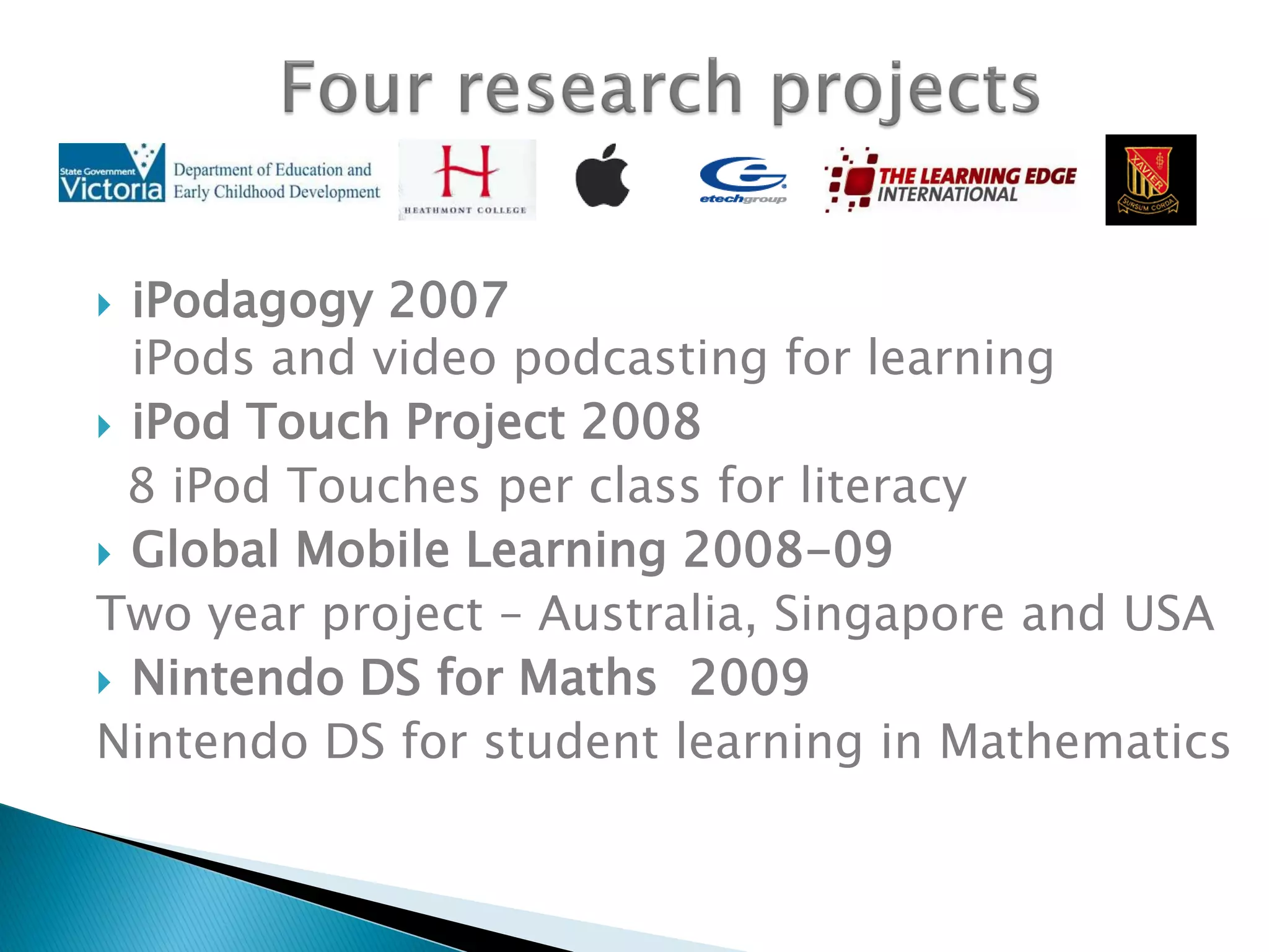  iPodagogy 2007
iPods and video podcasting for learning
 iPod Touch Project 2008
8 iPod Touches per class for literacy
 Global Mobile Learning 2008-09
Two year project – Australia, Singapore and USA
 Nintendo DS for Maths 2009
Nintendo DS for student learning in Mathematics
 