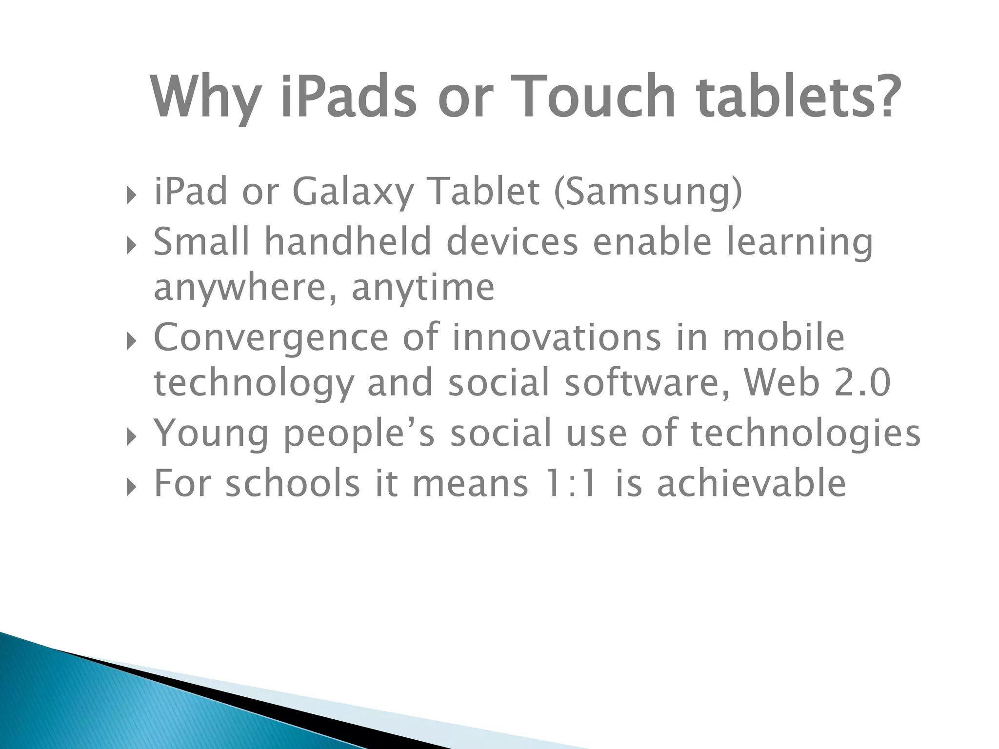 Why iPads or Touch tablets?
 iPad or Galaxy Tablet (Samsung)
 Small handheld devices enable learning
anywhere, anytime
 Convergence of innovations in mobile
technology and social software, Web 2.0
 Young people’s social use of technologies
 For schools it means 1:1 is achievable
 