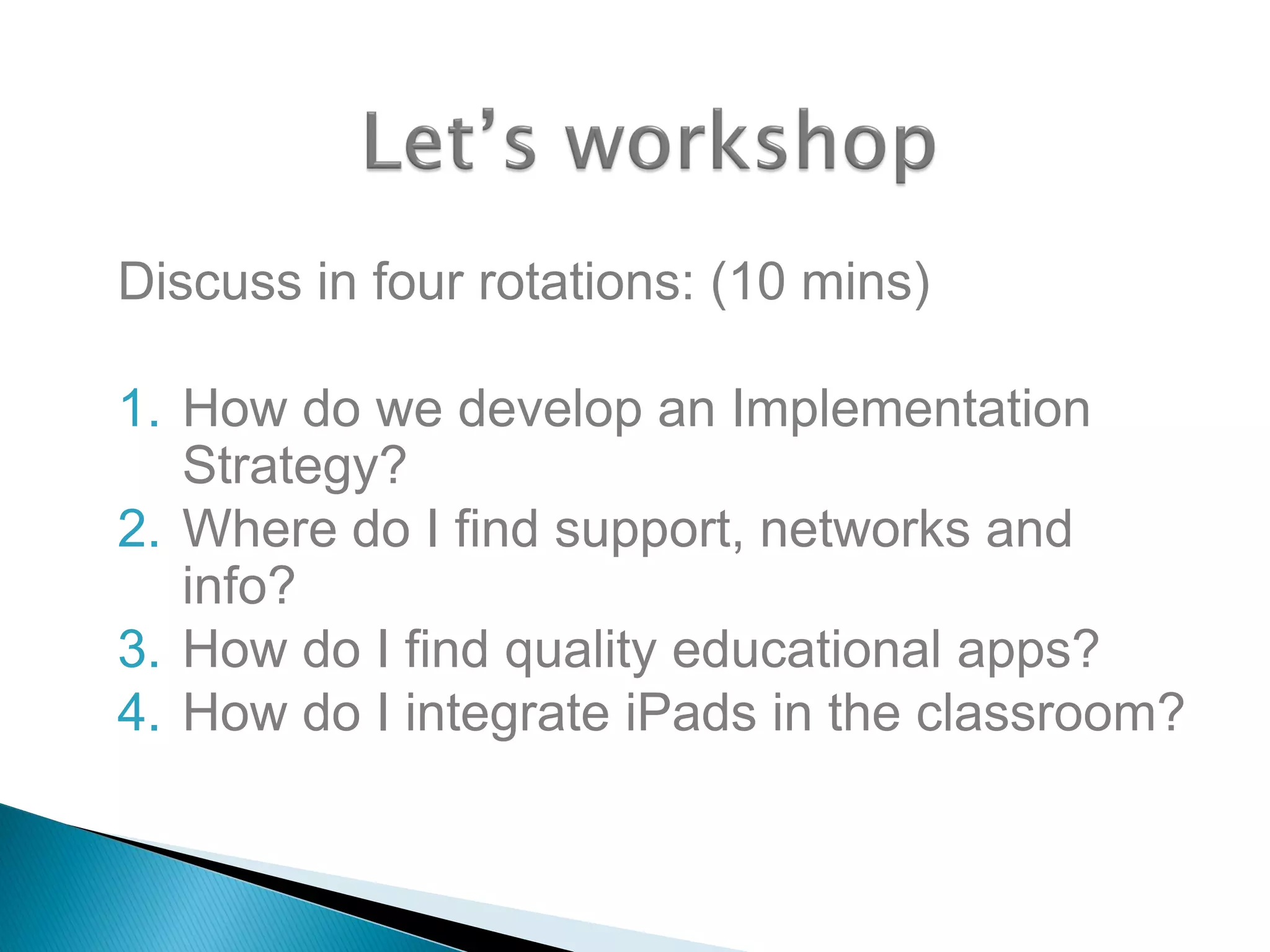 Discuss in four rotations: (10 mins)
1. How do we develop an Implementation
Strategy?
2. Where do I find support, networks and
info?
3. How do I find quality educational apps?
4. How do I integrate iPads in the classroom?
 
