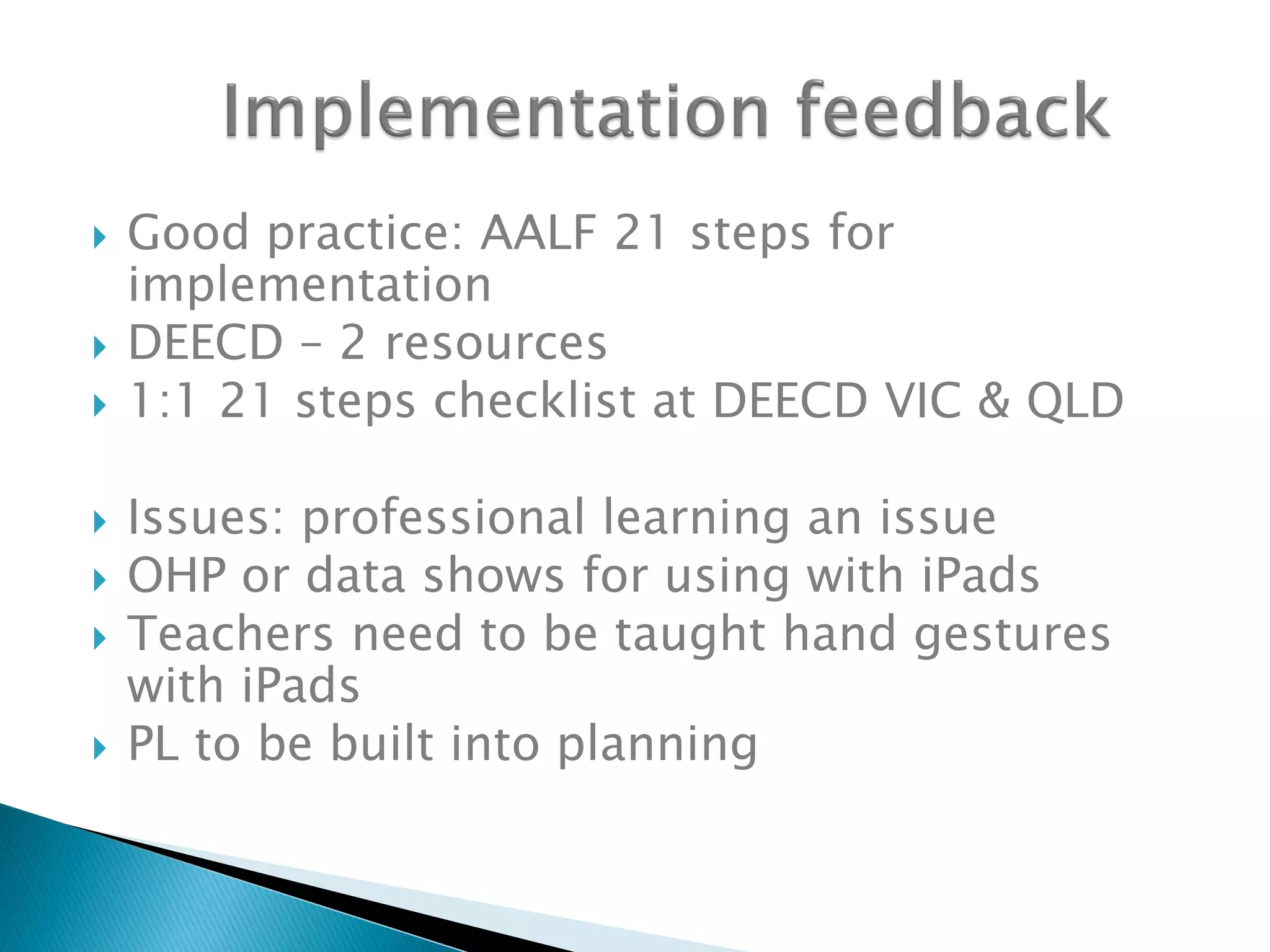  Good practice: AALF 21 steps for
implementation
 DEECD – 2 resources
 1:1 21 steps checklist at DEECD VIC & QLD
 Issues: professional learning an issue
 OHP or data shows for using with iPads
 Teachers need to be taught hand gestures
with iPads
 PL to be built into planning
 