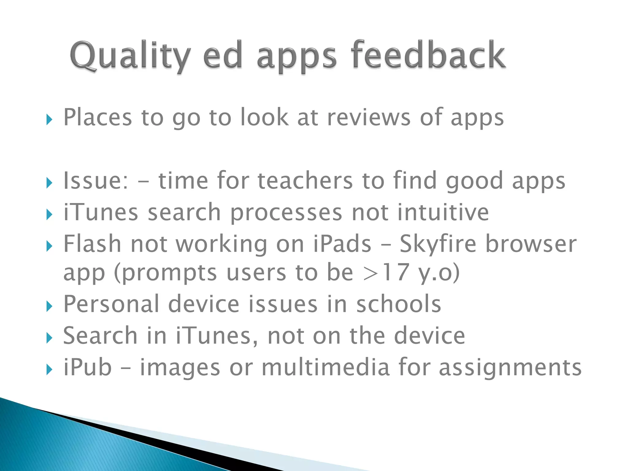  Places to go to look at reviews of apps
 Issue: - time for teachers to find good apps
 iTunes search processes not intuitive
 Flash not working on iPads – Skyfire browser
app (prompts users to be >17 y.o)
 Personal device issues in schools
 Search in iTunes, not on the device
 iPub – images or multimedia for assignments
 