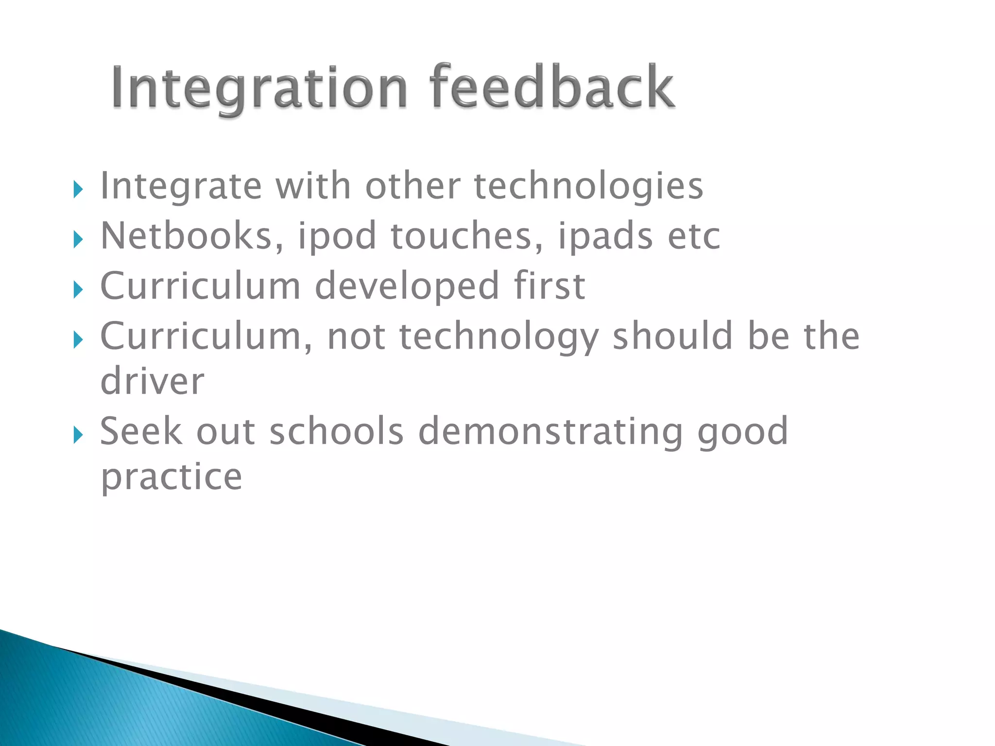  Integrate with other technologies
 Netbooks, ipod touches, ipads etc
 Curriculum developed first
 Curriculum, not technology should be the
driver
 Seek out schools demonstrating good
practice
 