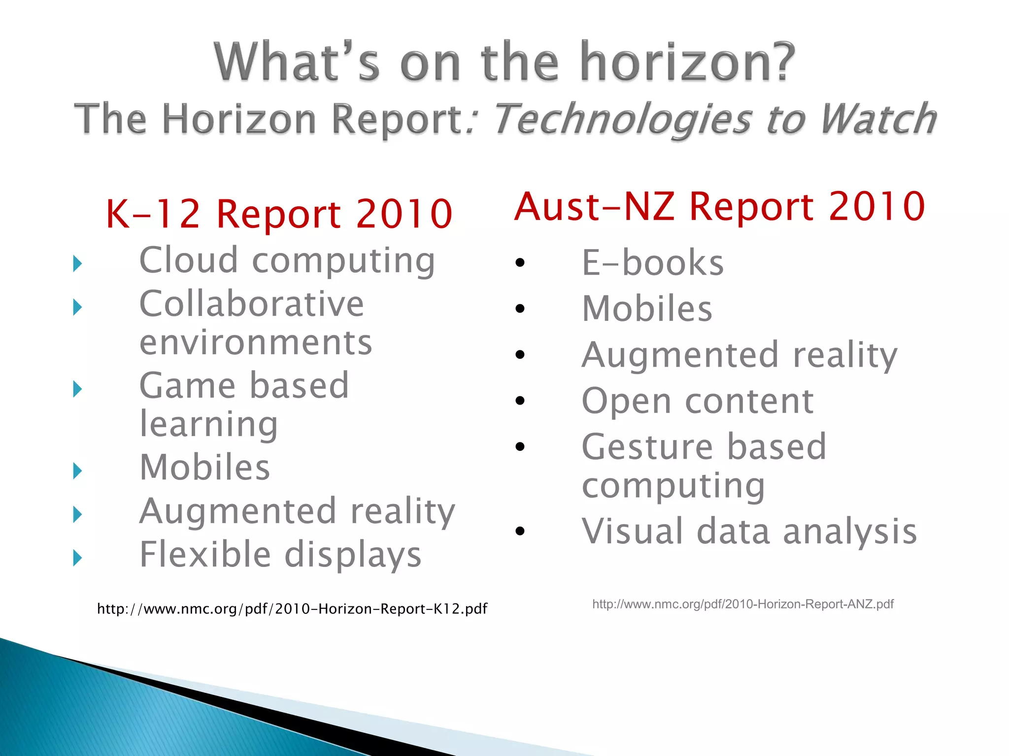 K-12 Report 2010
 Cloud computing
 Collaborative
environments
 Game based
learning
 Mobiles
 Augmented reality
 Flexible displays
http://www.nmc.org/pdf/2010-Horizon-Report-K12.pdf
Aust-NZ Report 2010
• E-books
• Mobiles
• Augmented reality
• Open content
• Gesture based
computing
• Visual data analysis
http://www.nmc.org/pdf/2010-Horizon-Report-ANZ.pdf
 