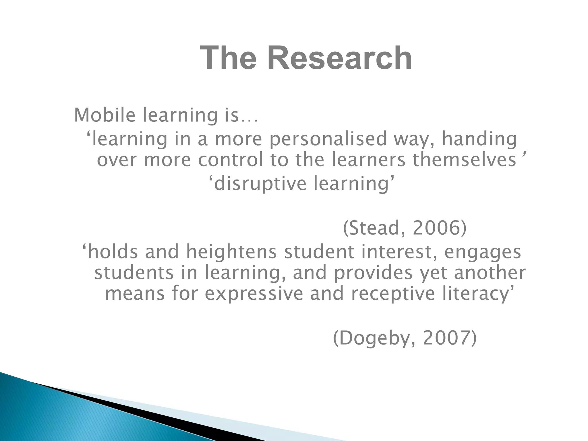 Mobile learning is…
‘learning in a more personalised way, handing
over more control to the learners themselves’
‘disruptive learning’
(Stead, 2006)
‘holds and heightens student interest, engages
students in learning, and provides yet another
means for expressive and receptive literacy’
(Dogeby, 2007)
The Research
 