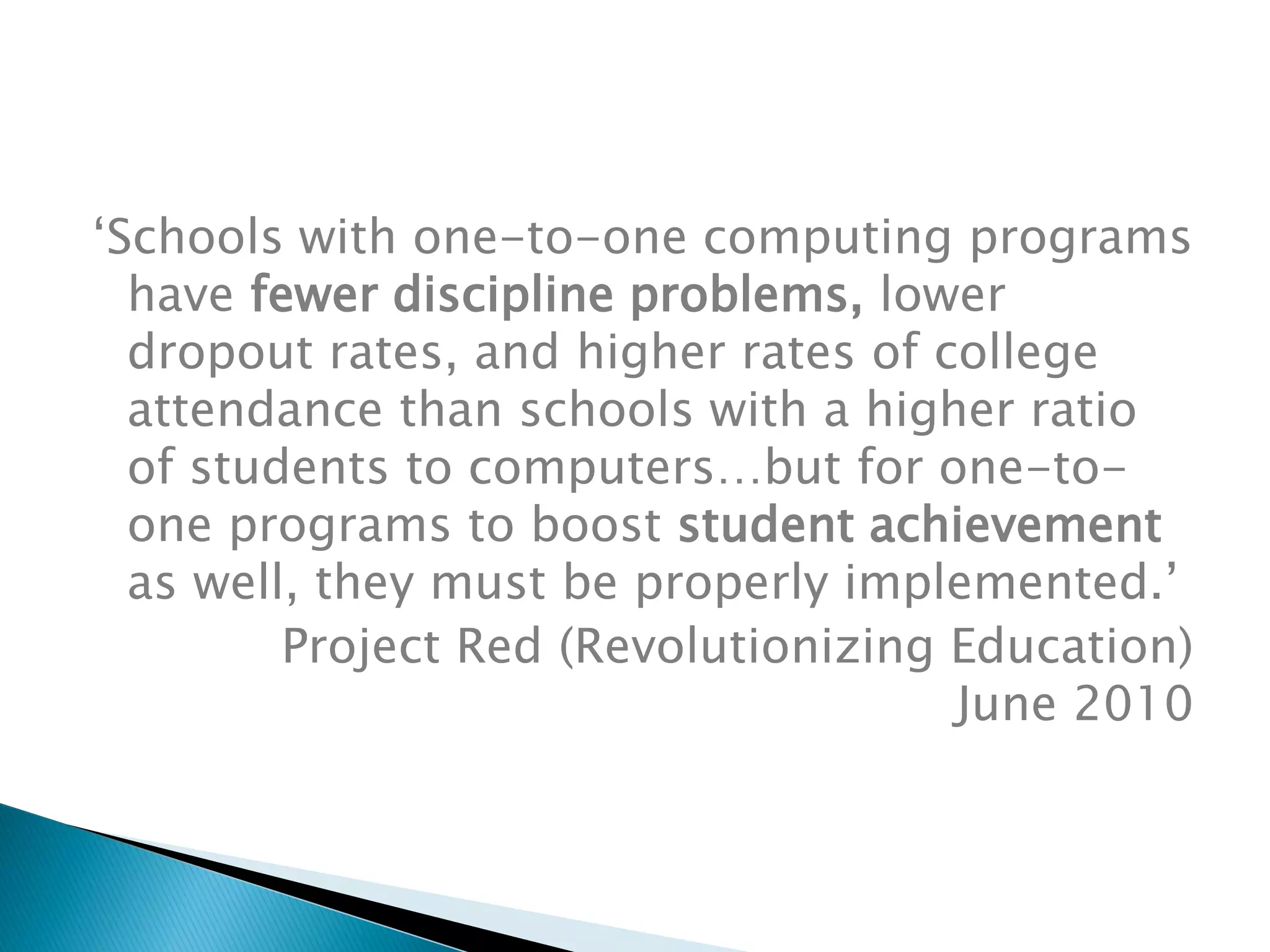 ‘Schools with one-to-one computing programs
have fewer discipline problems, lower
dropout rates, and higher rates of college
attendance than schools with a higher ratio
of students to computers…but for one-to-
one programs to boost student achievement
as well, they must be properly implemented.’
Project Red (Revolutionizing Education)
June 2010
 