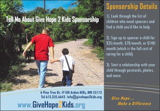Sponsorship Details
Tell Me About Give Hope 2 Kids Sponsorship

1). Look through the list of
children who need sponsors and
find a child you’d like to help.
2). Sign up to sponsor a child for
$35/month, $70/month, or $140/
month (which is the full cost of
caring for a child).
3). Start a relationship with your
child through postcards, photos,
and more.

6 Pine Tree Dr. #100 Arden Hills, MN 55112
Tel 612.235.6643 info@givehope2kids.org

www.GiveHope2Kids.org

Give Hope…
Make a Difference

 