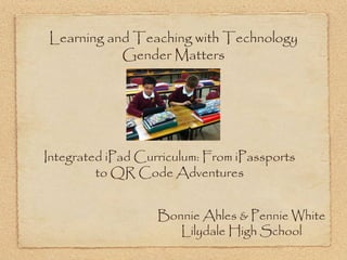 Learning and Teaching with Technology
           Gender Matters




Integrated iPad Curriculum: From iPassports
         to QR Code Adventures


                   Bonnie Ahles & Pennie White
                      Lilydale High School
 