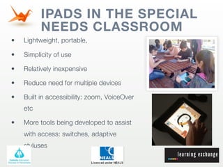 IPADS IN THE SPECIAL
          NEEDS CLASSROOM
•   Lightweight, portable,

•   Simplicity of use

•   Relatively inexpensive

•   Reduce need for multiple devices

•   Built in accessibility: zoom, VoiceOver
    etc

•   More tools being developed to assist
    with access: switches, adaptive
    styluses
 