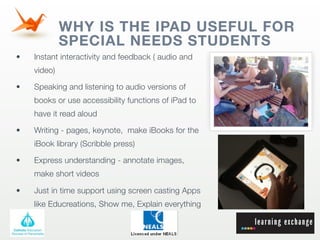 WHY IS THE IPAD USEFUL FOR
             SPECIAL NEEDS STUDENTS
•   Instant interactivity and feedback ( audio and
    video)

•   Speaking and listening to audio versions of
    books or use accessibility functions of iPad to
    have it read aloud

•   Writing - pages, keynote, make iBooks for the
    iBook library (Scribble press)

•   Express understanding - annotate images,
    make short videos

•   Just in time support using screen casting Apps
    like Educreations, Show me, Explain everything
 
