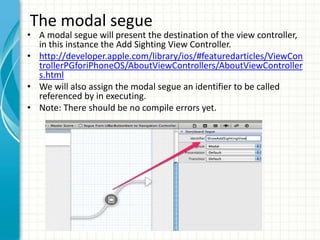 The modal segue
• A modal segue will present the destination of the view controller,
  in this instance the Add Sighting View Controller.
• http://developer.apple.com/library/ios/#featuredarticles/ViewCon
  trollerPGforiPhoneOS/AboutViewControllers/AboutViewController
  s.html
• We will also assign the modal segue an identifier to be called
  referenced by in executing.
• Note: There should be no compile errors yet.
 