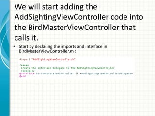 We will start adding the
AddSightingViewController code into
the BirdMasterViewController that
calls it.
• Start by declaring the imports and interface in
  BirdMasterViewController.m :
 