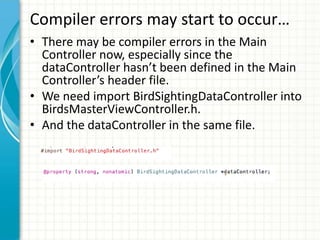 Compiler errors may start to occur…
• There may be compiler errors in the Main
  Controller now, especially since the
  dataController hasn’t been defined in the Main
  Controller’s header file.
• We need import BirdSightingDataController into
  BirdsMasterViewController.h.
• And the dataController in the same file.
 