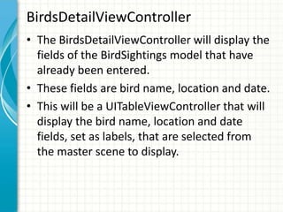BirdsDetailViewController
• The BirdsDetailViewController will display the
  fields of the BirdSightings model that have
  already been entered.
• These fields are bird name, location and date.
• This will be a UITableViewController that will
  display the bird name, location and date
  fields, set as labels, that are selected from
  the master scene to display.
 