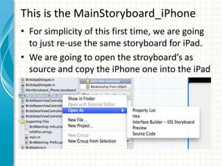 This is the MainStoryboard_iPhone
• For simplicity of this first time, we are going
  to just re-use the same storyboard for iPad.
• We are going to open the stroyboard’s as
  source and copy the iPhone one into the iPad
  one.
 