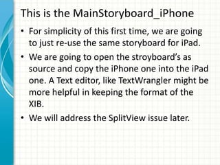 This is the MainStoryboard_iPhone
• For simplicity of this first time, we are going
  to just re-use the same storyboard for iPad.
• We are going to open the stroyboard’s as
  source and copy the iPhone one into the iPad
  one. A Text editor, like TextWrangler might be
  more helpful in keeping the format of the
  XIB.
• We will address the SplitView issue later.
 