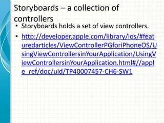 Storyboards – a collection of
controllers
• Storyboards holds a set of view controllers.
• http://developer.apple.com/library/ios/#feat
  uredarticles/ViewControllerPGforiPhoneOS/U
  singViewControllersinYourApplication/UsingV
  iewControllersinYourApplication.html#//appl
  e_ref/doc/uid/TP40007457-CH6-SW1
 
