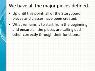 We have all the major pieces defined.
• Up until this point, all of the Storyboard
  pieces and classes have been created.
• What remains is to start from the beginning
  and ensure all the pieces are calling each
  other correctly through their functions.
 