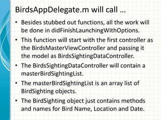 BirdsAppDelegate.m will call …
• Besides stubbed out functions, all the work will
  be done in didFinishLaunchingWithOptions.
• This function will start with the first controller as
  the BirdsMasterViewController and passing it
  the model as BirdsSightingDataController.
• The BirdsSightingDataController will contain a
  masterBirdSightingList.
• The masterBirdSightingList is an array list of
  BirdSighting objects.
• The BirdSighting object just contains methods
  and names for Bird Name, Location and Date.
 