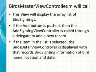 BirdsMasterViewController.m will call
• This View will display the array list of
  BirdSightings.
• If the Add button is pushed, then the
  AddSightingViewController is called through
  a delegate to add a new record.
• If the item in the list is selected, the
  BirdsDetailViewController is displayed with
  that records BirdSighting information of bird
  name, location and date.
 