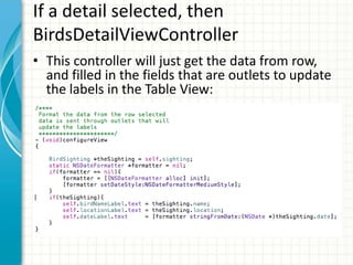 If a detail selected, then
BirdsDetailViewController
• This controller will just get the data from row,
  and filled in the fields that are outlets to update
  the labels in the Table View:
 