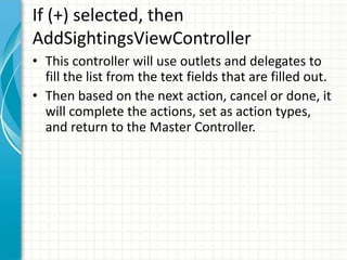 If (+) selected, then
AddSightingsViewController
• This controller will use outlets and delegates to
  fill the list from the text fields that are filled out.
• Then based on the next action, cancel or done, it
  will complete the actions, set as action types,
  and return to the Master Controller.
 