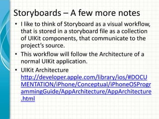 Storyboards – A few more notes
• I like to think of Storyboard as a visual workflow,
  that is stored in a storyboard file as a collection
  of UIKit components, that communicate to the
  project’s source.
• This workflow will follow the Architecture of a
  normal UIKit application.
• UIKit Architecture
  http://developer.apple.com/library/ios/#DOCU
  MENTATION/iPhone/Conceptual/iPhoneOSProgr
  ammingGuide/AppArchitecture/AppArchitecture
  .html
 