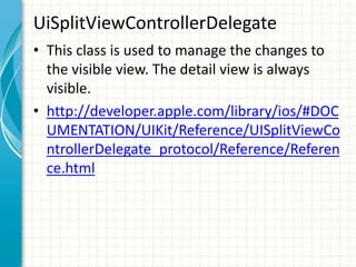 UiSplitViewControllerDelegate
• This class is used to manage the changes to
  the visible view. The detail view is always
  visible.
• http://developer.apple.com/library/ios/#DOC
  UMENTATION/UIKit/Reference/UISplitViewCo
  ntrollerDelegate_protocol/Reference/Referen
  ce.html
 