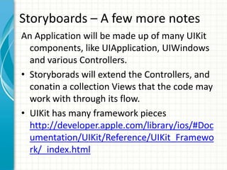 Storyboards – A few more notes
An Application will be made up of many UIKit
  components, like UIApplication, UIWindows
  and various Controllers.
• Storyborads will extend the Controllers, and
  conatin a collection Views that the code may
  work with through its flow.
• UIKit has many framework pieces
  http://developer.apple.com/library/ios/#Doc
  umentation/UIKit/Reference/UIKit_Framewo
  rk/_index.html
 