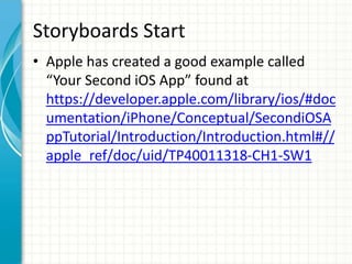 Storyboards Start
• Apple has created a good example called
  “Your Second iOS App” found at
  https://developer.apple.com/library/ios/#doc
  umentation/iPhone/Conceptual/SecondiOSA
  ppTutorial/Introduction/Introduction.html#//
  apple_ref/doc/uid/TP40011318-CH1-SW1
 