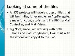 Looking at some of the files
• All iOS projects will have a group of files that
  will be similar, for example, an AppDelegate,
  a main function, a .plist, and if a UIKit, a Main
  Controller, and Main View.
• Big Note, since I am working with both
  iPhone and iPad storyboards, I will start with
  the iPhone and copy it to the iPad.
 