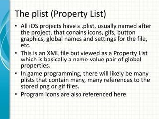 The plist (Property List)
• All iOS projects have a .plist, usually named after
  the project, that conains icons, gifs, button
  graphics, global names and settings for the file,
  etc.
• This is an XML file but viewed as a Property List
  which is basically a name-value pair of global
  properties.
• In game programming, there will likely be many
  plists that contain many, many references to the
  stored png or gif files.
• Program icons are also referenced here.
 
