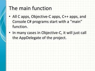 The main function
• All C apps, Objective-C apps, C++ apps, and
  Console C# programs start with a “main”
  function.
• In many cases in Objective-C, it will just call
  the AppDelegate of the project.
 