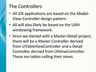The Controllers
• All iOS applications are based on the Model-
  View-Controller design pattern.
• All will also likely be based on the UiKit
  windowing framework.
• Since we started with a Master-Detail project,
  there will be a Master Controller derived
  from UITableViewController and a Detail
  Controller derived from UIViewController.
  These are tables calling their views.
 