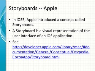 Storyboards -- Apple
• In iOS5, Apple introduced a concept called
  Storyboards.
• A Storyboard is a visual representation of the
  user interface of an iOS application.
• See
  http://developer.apple.com/library/mac/#do
  cumentation/General/Conceptual/Devpedia-
  CocoaApp/Storyboard.html
 