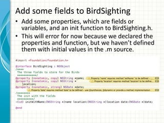 Add some fields to BirdSighting
• Add some properties, which are fields or
  variables, and an init function to BirdSighting.h.
• This will error for now because we declared the
  properties and function, but we haven’t defined
  them with initial values in the .m source.
 