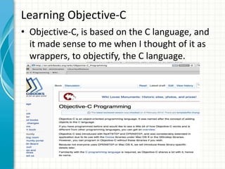 Learning Objective-C
• Objective-C, is based on the C language, and
  it made sense to me when I thought of it as
  wrappers, to objectify, the C language.
 