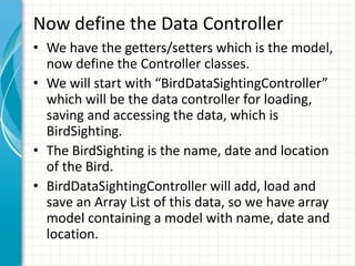 Now define the Data Controller
• We have the getters/setters which is the model,
  now define the Controller classes.
• We will start with “BirdDataSightingController”
  which will be the data controller for loading,
  saving and accessing the data, which is
  BirdSighting.
• The BirdSighting is the name, date and location
  of the Bird.
• BirdDataSightingController will add, load and
  save an Array List of this data, so we have array
  model containing a model with name, date and
  location.
 