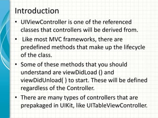 Introduction
• UIViewController is one of the referenced
  classes that controllers will be derived from.
• Like most MVC frameworks, there are
  predefined methods that make up the lifecycle
  of the class.
• Some of these methods that you should
  understand are viewDidLoad () and
  viewDidUnload( ) to start. These will be defined
  regardless of the Controller.
• There are many types of controllers that are
  prepakaged in UIKit, like UITableViewController.
 